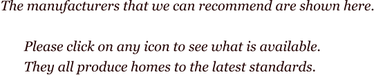 The manufacturers that we can recommend are shown here.         Please click on any icon to see what is available.        They all produce homes to the latest standards.